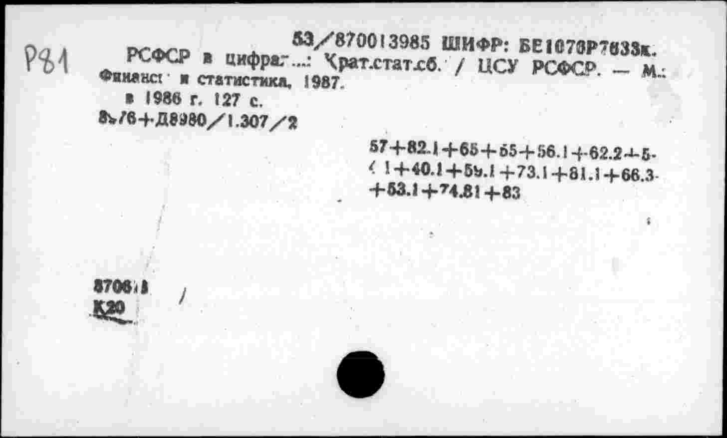 ﻿A PCACD > Ж	м/870013985 ШИФР: БЕ1б70Р7вЗЗк.
. РСФСР * цифра?...: Храт.статхб. / ЦСУ РСФС0 — м Фяш»на и статистика. 1987	М
» 1988 г. 127 с.
8W6->- Дваво/1.307/2
57 4-82-1 +654-65-+- 56.1 +62.2-1-5-
< 1+40.1+59.1 +73.1+81.1+66.3
+63.1 +’4.81+83
870б<|	,
Л»